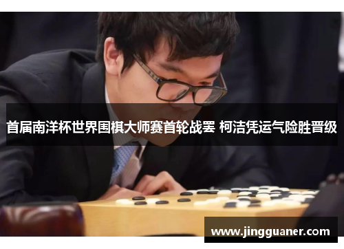 首届南洋杯世界围棋大师赛首轮战罢 柯洁凭运气险胜晋级